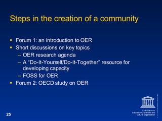Steps in the creation of a community Forum 1: an introduction to OER Short discussions on key topics OER research agenda A “Do-It-Yourself/Do-It-Together” resource for developing capacity FOSS for OER Forum 2: OECD study on OER 
