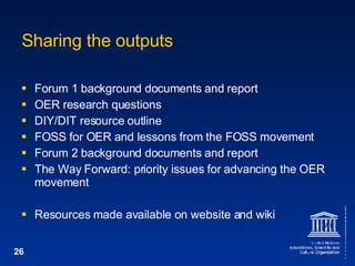 Sharing the outputs Forum 1 background documents and report OER research questions DIY/DIT resource outline FOSS for OER and lessons from the FOSS movement Forum 2 background documents and report The Way Forward: priority issues for advancing the OER movement Resources made available on website and wiki 