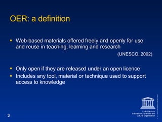 OER: a definition Web-based materials offered freely and openly for use and reuse in teaching, learning and research  (UNESCO, 2002) Only open if they are released under an open licence Includes any tool, material or technique used to support access to knowledge 