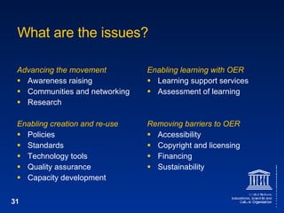 What are the issues? Advancing the movement Awareness raising Communities and networking Research Enabling creation and re-use Policies Standards Technology tools Quality assurance Capacity development Enabling learning with OER Learning support services Assessment of learning Removing barriers to OER Accessibility Copyright and licensing Financing Sustainability 