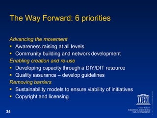 The Way Forward: 6 priorities Advancing the movement Awareness raising at all levels Community building and network development Enabling creation and re-use Developing capacity through a DIY/DIT resource Quality assurance – develop guidelines Removing barriers Sustainability models to ensure viability of initiatives Copyright and licensing 