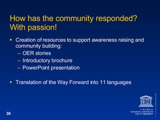 How has the community responded? With passion! Creation of resources to support awareness raising and community building: OER stories Introductory brochure PowerPoint presentation Translation of the Way Forward into 11 languages 