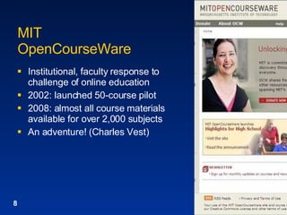 MIT  OpenCourseWare Institutional, faculty response to challenge of online education 2002: launched 50-course pilot 2008: almost all course materials available for over 2,000 subjects An adventure! (Charles Vest) 