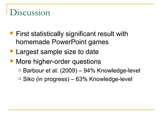 Discussion

   First statistically significant result with
    homemade PowerPoint games
   Largest sample size to date
   More higher-order questions
       Barbour et al. (2009) – 94% Knowledge-level
       Siko (in progress) – 63% Knowledge-level
 