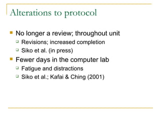 Alterations to protocol
   No longer a review; throughout unit
       Revisions; increased completion
       Siko et al. (in press)
   Fewer days in the computer lab
       Fatigue and distractions
       Siko et al.; Kafai & Ching (2001)
 