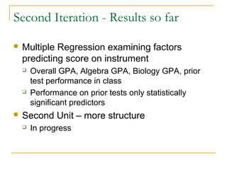 Second Iteration - Results so far

   Multiple Regression examining factors
    predicting score on instrument
       Overall GPA, Algebra GPA, Biology GPA, prior
        test performance in class
       Performance on prior tests only statistically
        significant predictors
   Second Unit – more structure
       In progress
 