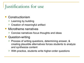 Justifications for use
   Constructionism
       Learning by building
       Creation of meaningful artifact
   Microtheme narratives
       Concise narratives focus thoughts and ideas
   Question-writing
       Process of writing questions, determining answer, &
        creating plausible alternatives forces students to analyze
        and synthesize content
       With practice, students write higher-order questions
 