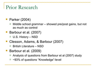 Prior Research
   Parker (2004)
       Middle school grammar – showed pre/post gains, but not
        as much as control
   Barbour et al. (2007)
       U.S. History – NSD
   Clesson, Adams, & Barbour (2007)
       British Literature – NSD
   Barbour et al. (2009)
       Analysis of questions from Barbour et al (2007) study
       ~93% of questions “Knowledge”-level
 