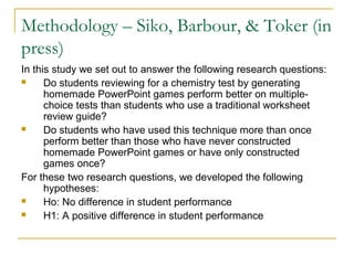 Methodology – Siko, Barbour, & Toker (in
press)
In this study we set out to answer the following research questions:
     Do students reviewing for a chemistry test by generating
      homemade PowerPoint games perform better on multiple-
      choice tests than students who use a traditional worksheet
      review guide?
     Do students who have used this technique more than once
      perform better than those who have never constructed
      homemade PowerPoint games or have only constructed
      games once?
For these two research questions, we developed the following
      hypotheses:
     Ho: No difference in student performance
     H1: A positive difference in student performance
 