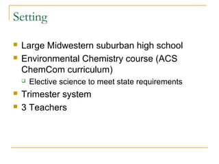Setting

   Large Midwestern suburban high school
   Environmental Chemistry course (ACS
    ChemCom curriculum)
       Elective science to meet state requirements
   Trimester system
   3 Teachers
 