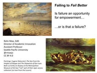 Failing to Fail Better
Is failure an opportunity
for empowerment…
…or is that a failure?
Rolin Moe, EdD
Director of Academic Innovation
Assistant Professor
Seattle Pacific University
@rmoejo
CC BY 4.0
Paintings: Eugene Delacroix’s The Sea From the
Heights of Dieppe and The Shipwreck of Don Juan.
Both currently on display at the Metropolitan
Museum of Art but *not* part of their open access
collection (on loan from the Louvre)
 