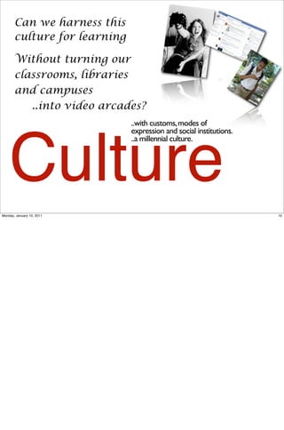 Can we harness this
       culture for learning

       Without turning our
       classrooms, libraries
       and campuses
          ..into video arcades?
                              ..with customs, modes of
                              expression and social institutions.




    Culture
                              ..a millennial culture.




Monday, January 10, 2011                                            10
 