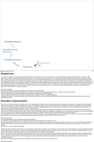 Safely-Made Mistakes



   Demands Personal
   Investment



      Provokes Conversation
                                                                          foundation

                                         Responsive

Monday, January 10, 2011                                                                                                                                                     12

Responsive
Our learners’ outside-the-classroom information experiences are responsive. They are accustomed to receiving feedback on their actions, decisions, and ideas. Video
games are an obvious example of how they play and work in an environment that responds to them. If you send your player down the wrong road or through the wrong
door, he dies and you have to start again. But there has to be a logical and contextual reason for it. There has to be a basis that the player reasons through to rationalize
the death and plan better for the next time through.But it would be a mistake to believe that all of the responsiveness that our learners are accustomed to is immediate – or
that immediacy is even the most important element of responsiveness. Many video games fail the player out, not because of a single mistake, but for committing a cascade
of mistakes, some of which may have been committed minutes, hours, or days earlier. Even their social networking is responsive, and the comments they receive back are
often extended across hours or days.The key to responsiveness is not time-based as much as it is relevance- based. If the response is authentic to what the learner is
doing, then the inﬂuence on learning is greater.

Classroom Examples:
Instructional software that provides feedback within a learner identiﬁed context
Writing assignments submitted as blog entries or wiki pages to be read and responded to by classmates or readers outside the classroome
Portfolios, accessible from outside the school environment and available for comment/feedback
Various academic (and physical) competitions (website creation, robotics, ﬁeld day, competitive quizzes)
Collaborative work that involves group planning, individual specialization, and a valued deliverableStudent produced learning resources (study guides or even student
produced textbooks)


Provokes Conversation
There is very little that millennials do alone, and it is, to some peoples reckoning, counter intuitive that today’s youngsters are actually more sociable and skilled socially
than previous generations. They are together at school, at the ball game, at band camp, at the mall, and at home, through their IM, text messaging, and social networks.
They are more like room mates than mere friends. They are constantly engaged with each other and they never say goodbye – because the conversation continues, even
when they are no longer physically together or even in the same state.
Beyond the availability that they have with each other, through the information and communication technologies (ICT) that they assume to be a part of their experience,
many of their activities demand communication. The very nature of Facebook, Beebo, and MySpace is conversation. You are posting your updates to be read and responded
to. They comment on their digital walls, upload photos and videos for comment, and discuss their homework through their social networks.
Many video games also require conversation. Operated over the Internet, players are encouraged to form themselves into teams or guilds, plan and implement campaigns,
form economic cartels, and even push the games into unintended functionality, such as machinima (http://bit.ly/o5lm7).

Classroom Examples:
Online collaborations across classrooms and even age groupings
Ask students to read separate parts of a chapter and then sequence and outline the context as a team
Arrange guest speakers either in-class or virtually, but, after a short introduction, have students interview the speaker rather than ask for an extended formal presentation
Assign homework that asks students to collaborate through theirsocial networksAsk students from geographically different places to plan, together, virtual ﬁeld trips
through
Skype or other video conferencing software

Google and what it represents has turned us into a question-asking culture. We love to ask questions at a rate of more than a hundred billion a month, through the top ten
search engines.3We ask questions, because we know that the answers are available and often no further away than our pockets. Our demand for high speed access to the
answers has increased, even during recession years and among previously reluctant demographics.4
But, for our students, it goes much deeper than posing questions out of curiosity. Consider that many of the video games that they play come without user guides. With a
sense of context that they receive from introductory videos and conversations with friends, they ﬁnd themselves thrust into an alien world with almost no guidance. How
do you approach an experience like this? You approach it by asking questions:•What are the goals of this game? •What are the rules? •How can I use the rules to
accomplish the goals?
The game constantly presents barriers to accomplishment that the player has to question his way around.

Classroom Examples:
 