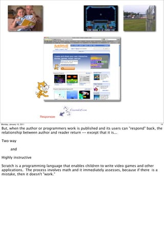 foundation

                           Responsive

Monday, January 10, 2011                                                                     14

But, when the author or programmers work is published and its users can "respond" back, the
relationship between author and reader return -- except that it is...

Two way

         and

Highly instructive

Scratch is a programming language that enables children to write video games and other
applications. The process involves math and it immediately assesses, because if there is a
mistake, then it doesn't "work."
 