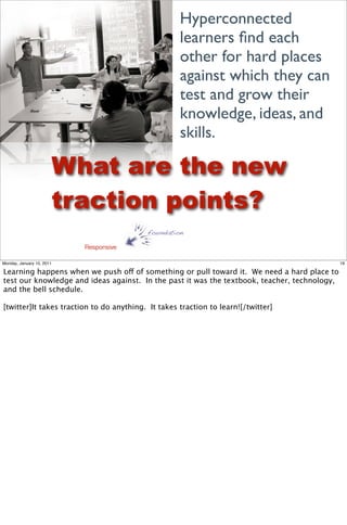Hyperconnected
                                                    learners ﬁnd each
                                                    other for hard places
                                                    against which they can
                                                    test and grow their
                                                    knowledge, ideas, and
                                                    skills.

                           What are the new
                           traction points?
                                          foundation

                             Responsive

Monday, January 10, 2011                                                                      19

Learning happens when we push off of something or pull toward it. We need a hard place to
test our knowledge and ideas against. In the past it was the textbook, teacher, technology,
and the bell schedule.

[twitter]It takes traction to do anything. It takes traction to learn![/twitter]
 