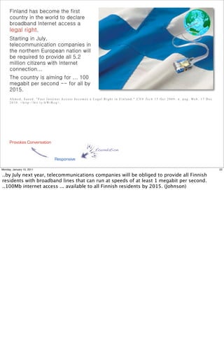 Finland has become the first
      country in the world to declare
      broadband Internet access a
      legal right.
      Starting in July,
      telecommunication companies in
      the northern European nation will
      be required to provide all 5.2
      million citizens with Internet
      connection...
      The country is aiming for ... 100
      megabit per second -- for all by
      2015.
      A h m e d , S a e e d . " F a s t I n t e r n e t A c c e s s b e c o m e s a L e g a l R i g h t i n F i n l a n d . " C N N Te c h 1 5 O c t 2 0 0 9 : n . p a g . We b . 1 7 D e c
      2 0 1 0 . < h t t p : / / b i t . l y / h Wi R c q> .




      Provokes Conversation
                                                                                  foundation

                                              Responsive

Monday, January 10, 2011                                                                                                                                                                      22

..by July next year, telecommunications companies will be obliged to provide all Finnish
residents with broadband lines that can run at speeds of at least 1 megabit per second.
..100Mb internet access ... available to all Finnish residents by 2015. (Johnson)
 