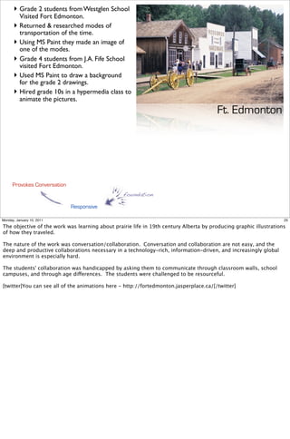 ‣ Grade 2 students from Westglen School
        Visited Fort Edmonton.
      ‣ Returned & researched modes of
        transportation of the time.
      ‣ Using MS Paint they made an image of
        one of the modes.
      ‣ Grade 4 students from J.A. Fife School
        visited Fort Edmonton.
      ‣ Used MS Paint to draw a background
        for the grade 2 drawings.
      ‣ Hired grade 10s in a hypermedia class to
        animate the pictures.
                                                                                       Ft. Edmonton




      Provokes Conversation
                                                 foundation

                              Responsive

Monday, January 10, 2011                                                                                           25

The objective of the work was learning about prairie life in 19th century Alberta by producing graphic illustrations
of how they traveled.

The nature of the work was conversation/collaboration. Conversation and collaboration are not easy, and the
deep and productive collaborations necessary in a technology-rich, information-driven, and increasingly global
environment is especially hard.

The students' collaboration was handicapped by asking them to communicate through classroom walls, school
campuses, and through age differences. The students were challenged to be resourceful.

[twitter]You can see all of the animations here - http://fortedmonton.jasperplace.ca/[/twitter]
 