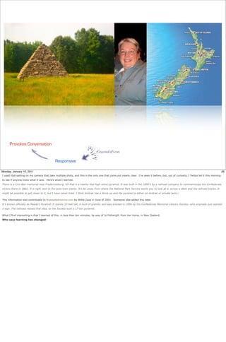 Provokes Conversation
                                                                                foundation

                                            Responsive

Monday, January 10, 2011                                                                                                                                                                   26
I used that setting on my camera that take multiple shots, and this is the only one that came out nearly clear. I’ve seen it before, but, out of curiosity, I Twitpic’ed it this morning
to see if anyone knew what it was. Here’s what I learned.
There is a Civil War memorial near Fredericksburg, VA that is a twenty foot high stone pyramid. It was built in the 1890’s by a railroad company to commemorate the Confederate
victory there in 1862. It is right next to the auto-train tracks. It’s far away from where the National Park Service wants you to look at it, across a ditch and the railroad tracks. It
might be possible to get closer to it, but I have never tried. I think Amtrak has a fence up and the pyramid is either on Amtrak or private land.1

This information was contributed to RoadsideAmerica.com by Willie Zaza in June of 2001. Someone else added this later.
It’s known officially as Meade’s Pyramid. It stands 23 feet tall, is built of granite, and was erected in 1898 by the Confederate Memorial Literary Society, who originally just wanted
a sign. The railroad vetoed that idea, so the Society built a 17-ton pyramid.

What I find interesting is that I learned of this, in less than ten minutes, by way of Jo Fothergill, from her home, in New Zealand.
Who says learning has changed!
 