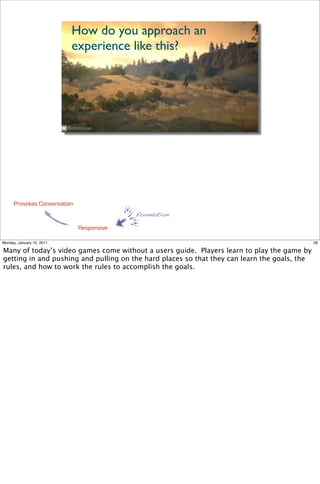 How do you approach an
                           experience like this?




      Provokes Conversation
                                           foundation

                              Responsive

Monday, January 10, 2011                                                                      28

Many of today’s video games come without a users guide. Players learn to play the game by
getting in and pushing and pulling on the hard places so that they can learn the goals, the
rules, and how to work the rules to accomplish the goals.
 