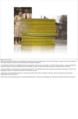 Monday, January 10, 2011                                                                                                                             3
While I was still teaching history, my grandparents moved from the house they'd lived in for more than 50 years. Because I was the only teacher in
the family, they gave me all of their (ancient) National Geographic Magazines.

I am ashamed to admit that as I leafed through those magazines, I had scissors in my hands. I cut those things to pieces -- because I wanted to
bring those pictures, maps, and diagrams into my classroom, put them on the wall, and give my learners a chance to learn from them.

You see, I taught in an information-scarce learning environment. The methods I used in the classroom were based on information scarcity. The
pedagogies I learned in university were based on information scarcity.

Today, Flickr, the social photo album site, is receiving more than three million new photos every day. We are now teaching in information-
abundant learning environments.

One of the most interesting questions in the education ﬁeld today is, "What are the pedagogies of information-abundant learning environments.
 