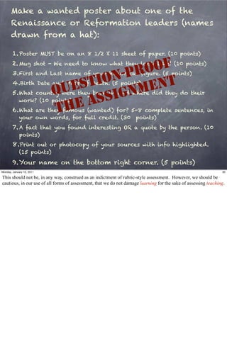 Make a wanted poster about one of the
       Renaissance or Reformation leaders (names
       drawn from a hat):

        1. Poster MUST be on an 8 1/2 X 11 sheet of paper. (10 points)

                                             OF
        2. Mug shot - We need to know what they look like! (10 points)
                                          RO
                                       -P
        3. First and Last name of your historical ﬁgure. (5 points)
                                    ON
                               S TI          NT
        4.Birth Date and Year of Death. (5 points)
                             UE           ME
                           Q        SI GN
        5. What country were they born in and where did they do their
             work? (10 points)
                             HE AS
                           T
        6. What are they famous (wanted) for? 5-8 complete sentences, in
             your own words, for full credit. (30 points)
        7. A fact that you found interesting OR a quote by the person. (10
             points)
        8.Print out or photocopy of your sources with info highlighted.
             (15 points)

        9. Your name on the bottom right corner. (5 points)
Monday, January 10, 2011                                                                                         30

This should not be, in any way, construed as an indictment of rubric-style assessment. However, we should be
cautious, in our use of all forms of assessment, that we do not damage learning for the sake of assessing teaching.
 