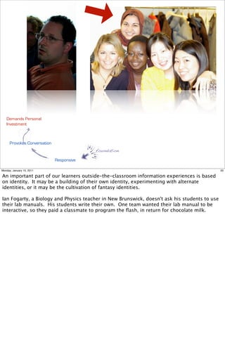 Demands Personal
   Investment



      Provokes Conversation
                                           foundation

                              Responsive

Monday, January 10, 2011                                                                       33

An important part of our learners outside-the-classroom information experiences is based
on identity. It may be a building of their own identity, experimenting with alternate
identities, or it may be the cultivation of fantasy identities.

Ian Fogarty, a Biology and Physics teacher in New Brunswick, doesn't ask his students to use
their lab manuals. His students write their own. One team wanted their lab manual to be
interactive, so they paid a classmate to program the ﬂash, in return for chocolate milk.
 