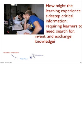 How might the
                                                 learning experience
                                                 sidestep critical
                                                 information;
                                                 requiring learners to
                                                 need, search for,
                                           invent, and exchange
                                           knowledge?

      Provokes Conversation
                                           foundation

                              Responsive

Monday, January 10, 2011                                            42
 