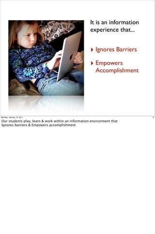 It is an information
                                                     experience that...


                                                     ‣ Ignores Barriers
                                                     ‣ Empowers
                                                        Accomplishment




Monday, January 10, 2011                                                    6

Our students play, learn & work within an information environment that
Ignores barriers & Empowers accomplishment
 