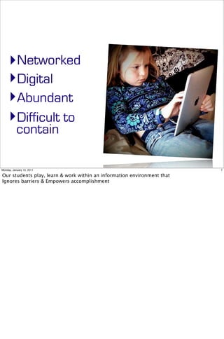 ‣Networked
     ‣Digital
     ‣Abundant
     ‣Difficult to
           contain

Monday, January 10, 2011                                                 7

Our students play, learn & work within an information environment that
Ignores barriers & Empowers accomplishment
 