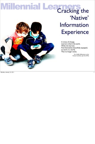 Millennial Learnersthe
              Cracking
                               ‘Native’
                           Information
                            Experience
                           In times of change,
                           Learners inherit the earth,
                           While the learned,
                           Find themselves beautifully equipped,
                           to work in a world,
                           That no longer exists.
                                            Eric Hoffer, Reﬂections on the
                                          Human Condition, aph. 32 (1973)




Monday, January 10, 2011                                                     1
 