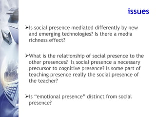 issues <ul><li>Is social presence mediated differently by new and emerging technologies? Is there a media richness effect?...