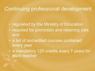 Continuing professional development regulated by the Ministry of Education required for promotion and retaining jobs and a list of accredited courses published every year a mandatory 120 credits every 7 years for each teacher 