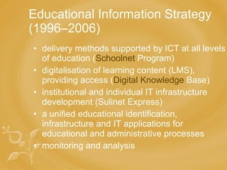 Educational Information Strategy ( 1996 –2006)   delivery  methods supported by ICT at all levels of education  ( Schoolnet  Program ) d igitali s ation of learning content  (LMS) , providing access  ( Digital   Knowledge   Base ) institutional  and individual IT  infrastructure  development (Sulinet Express) a  unified educational identification, infrastructure and IT applications  for  educational and administrative processes  monitoring and  analysis 