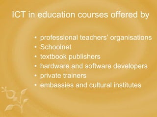 ICT in education courses offered by   professional teachers’ organisations Schoolnet textbook publishers hardware and software developers private trainers e mbassies and cultural institutes 