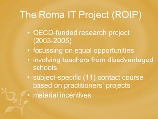 The Roma IT Project (ROIP) OECD-funded research project  (2003-2005) focussing on equal opportunities involving teachers from disadvantaged schools subject-specific (11) contact course based on practitioners’ projects material incentives 