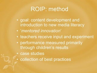 ROIP: method goal: content development and introduction to new media literacy ‘ mentored innovation ’ teachers receive input and experiment performance measured primarily through children’s results case studies collection of best practices 