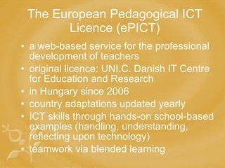 The European Pedagogical ICT Licence (ePICT) a web-based service for the professional development of teachers original licence: UNI.C. Danish IT Centre for Education and Research in Hungary since 2006 country adaptations updated yearly ICT skills through hands-on school-based examples (handling, understanding, reflecting upon technology) teamwork via blended learning 