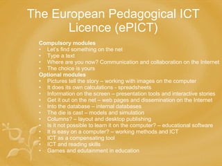 The European Pedagogical ICT Licence (ePICT) Compulsory modules Let’s find something on the net Type a text Where are you now? Communication and collaboration on the Internet The choice is yours Optional modules Pictures tell the story – working with images on the computer It does its own calculations - spreadsheets Information on the screen – presentation tools and interactive stories Get it out on the net – web pages and dissemination on the Internet Into the database – internal databases The die is cast – models and simulation Columns? – layout and desktop publishing Is it not possible to learn it on the computer? – educational software It is easy on a computer? – working methods and ICT ICT as a compensating tool ICT and reading skills Games and edutainment in education 