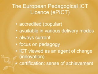 The European Pedagogical ICT Licence (ePICT) accredited (popular) available in various delivery modes always current focus on pedagogy ICT viewed as an agent of change (innovation) certification: sense of achievement 