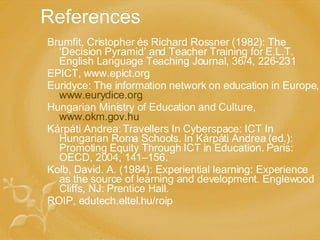 References Brumfit, Cristopher és Richard Rossner (1982): The ‘Decision Pyramid’ and Teacher Training for E.L.T. English Language Teaching Journal, 36/4, 226-231 EPICT, www.epict.org Euridyce: The information network on education in Europe,  www.eurydice.org Hungarian Ministry of Education and Culture,  www.okm.gov.hu Kárpáti Andrea: Travellers In Cyberspace: ICT In Hungarian Roma Schools. In Kárpáti Andrea ( ed .): Promoting Equity Through ICT in Education. Paris: OECD, 2004, 141–156.  Kolb, David. A. (1984): Experiential learning: Experience as the source of learning and development. Englewood Cliffs, NJ: Prentice Hall. ROIP, edutech.eltel.hu/roip 
