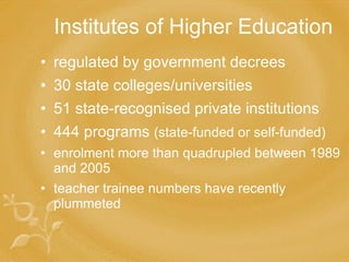 Institutes of Higher Education regulated by government decrees  30 state colleges/universities 51 state-recognised private institutions 444 programs  (state-funded or self-funded) enrolment more than quadrupled between 1989 and 200 5 teacher trainee numbers  have recently  plummeted 