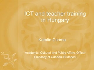 ICT and teacher training in Hungary Katalin Csoma Academic, Cultural and Public Affairs Officer Embassy of Canada, Budapest 