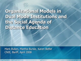 Organizational Models in Dual Mode Institutions and the Social Agenda of Distance Education Mark Bullen, Martha Burkle, Karen Belfer  CNIE, Banff, April 2008 