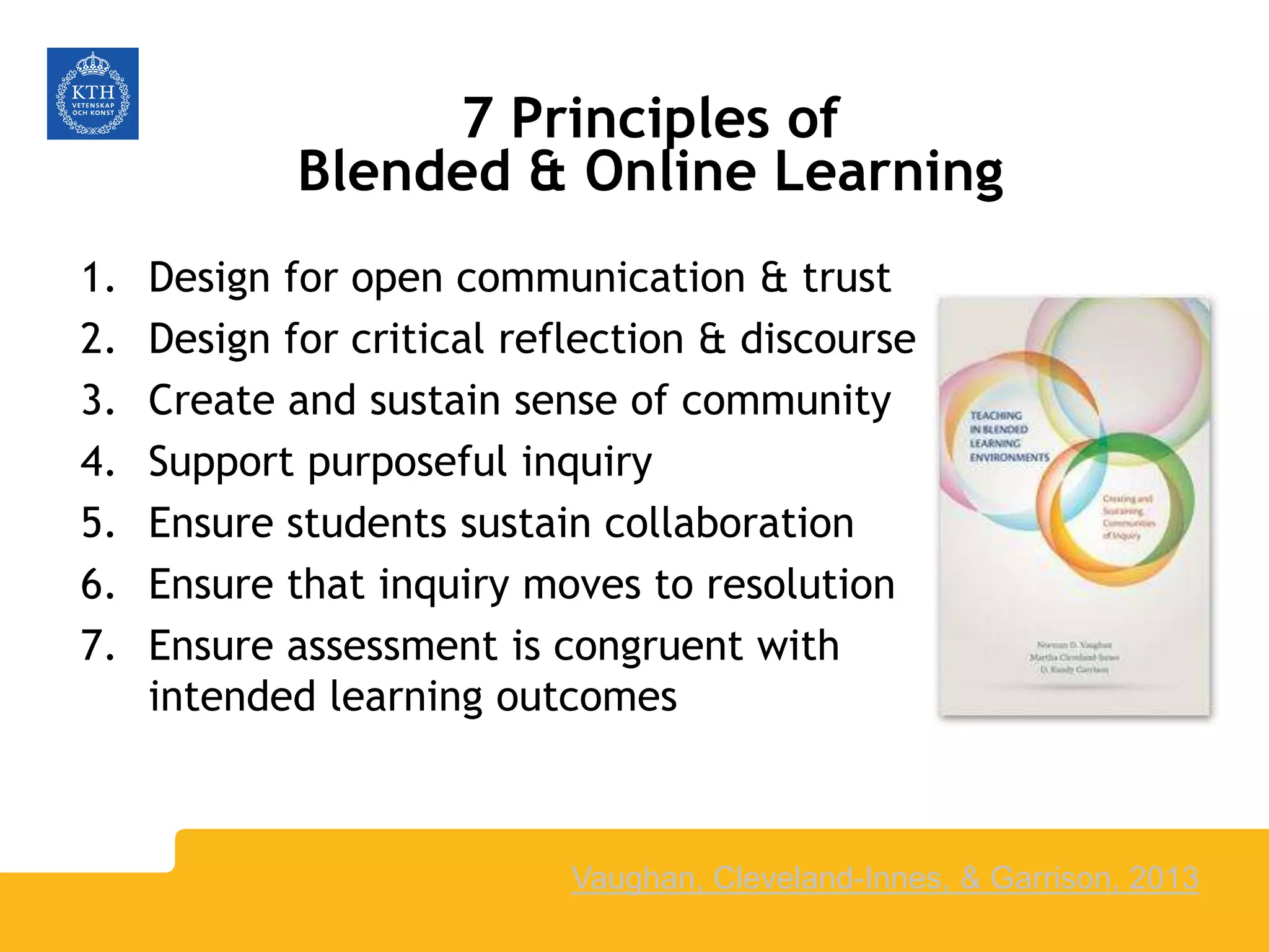 7 Principles of
Blended & Online Learning
1. Design for open communication & trust
2. Design for critical reflection & discourse
3. Create and sustain sense of community
4. Support purposeful inquiry
5. Ensure students sustain collaboration
6. Ensure that inquiry moves to resolution
7. Ensure assessment is congruent with
intended learning outcomes
Vaughan, Cleveland-Innes, & Garrison, 2013
 