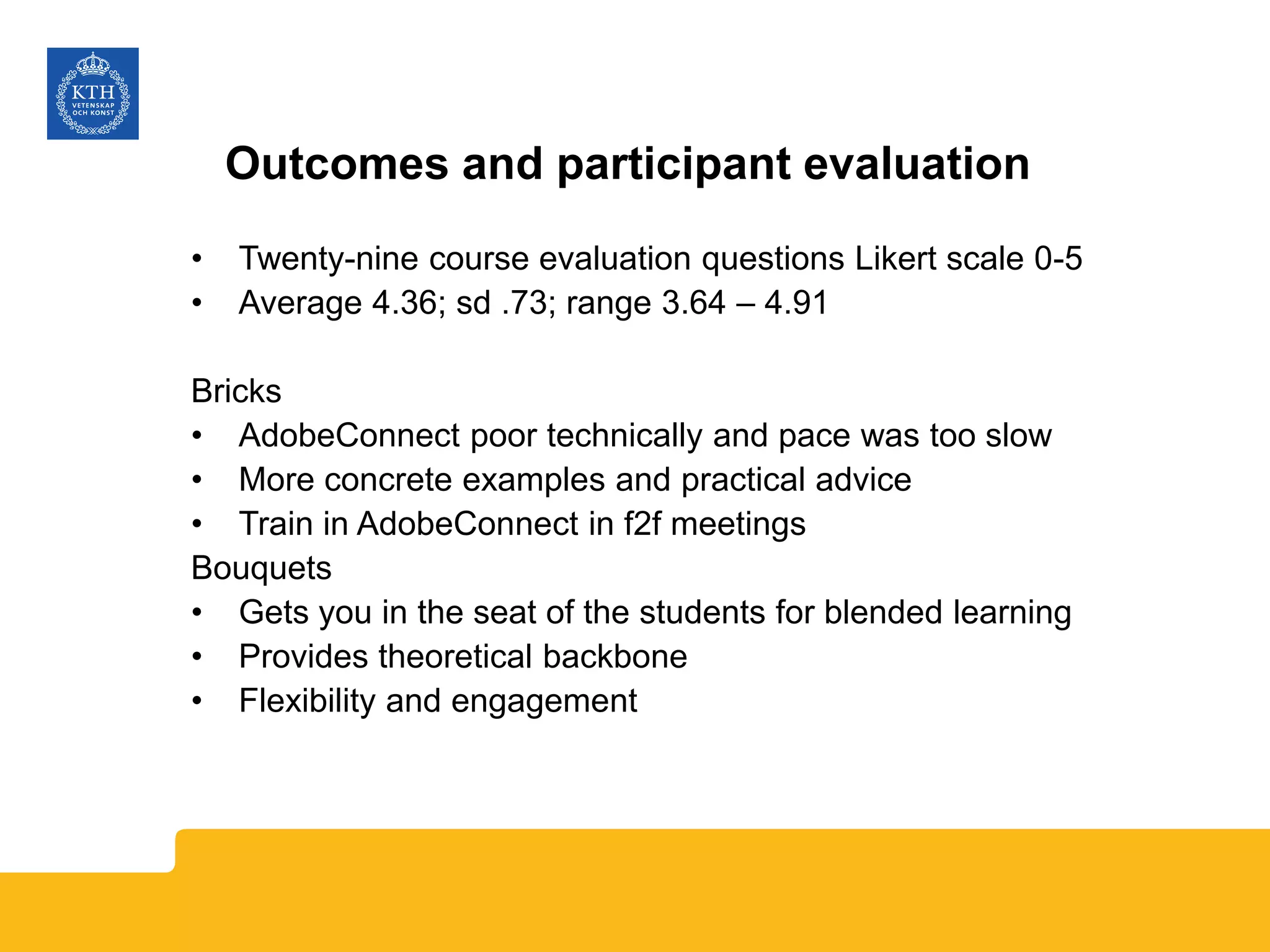 Outcomes and participant evaluation
• Twenty-nine course evaluation questions Likert scale 0-5
• Average 4.36; sd .73; range 3.64 – 4.91
Bricks
• AdobeConnect poor technically and pace was too slow
• More concrete examples and practical advice
• Train in AdobeConnect in f2f meetings
Bouquets
• Gets you in the seat of the students for blended learning
• Provides theoretical backbone
• Flexibility and engagement
 