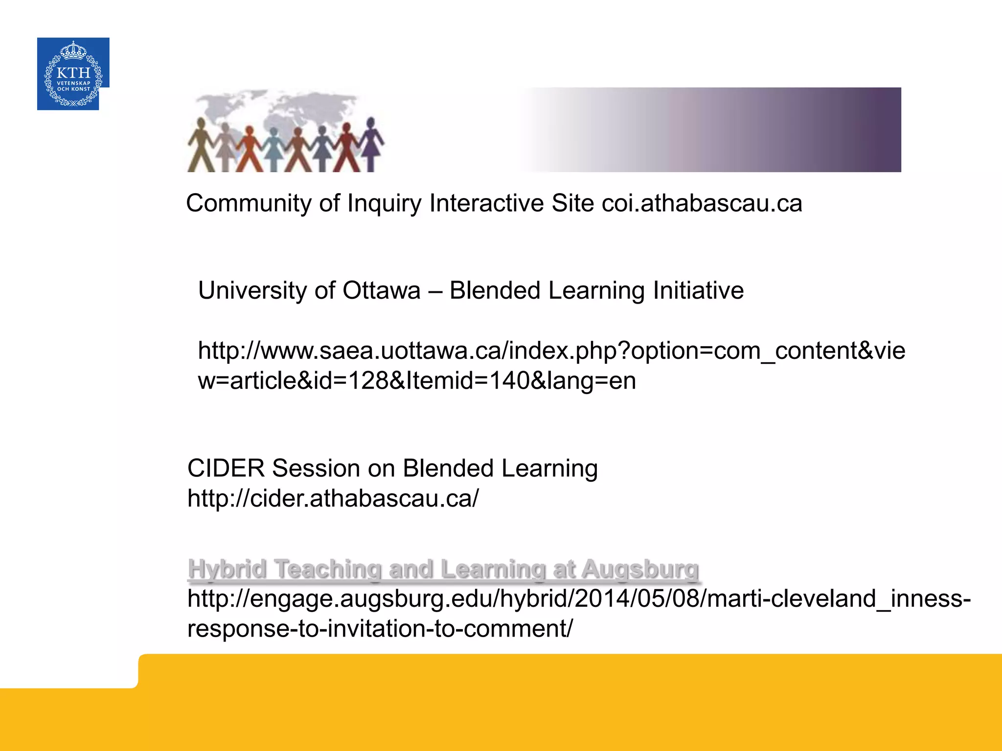 Community of Inquiry Interactive Site coi.athabascau.ca
University of Ottawa – Blended Learning Initiative
http://www.saea.uottawa.ca/index.php?option=com_content&vie
w=article&id=128&Itemid=140&lang=en
CIDER Session on Blended Learning
http://cider.athabascau.ca/
Hybrid Teaching and Learning at Augsburg
http://engage.augsburg.edu/hybrid/2014/05/08/marti-cleveland_inness-
response-to-invitation-to-comment/
 