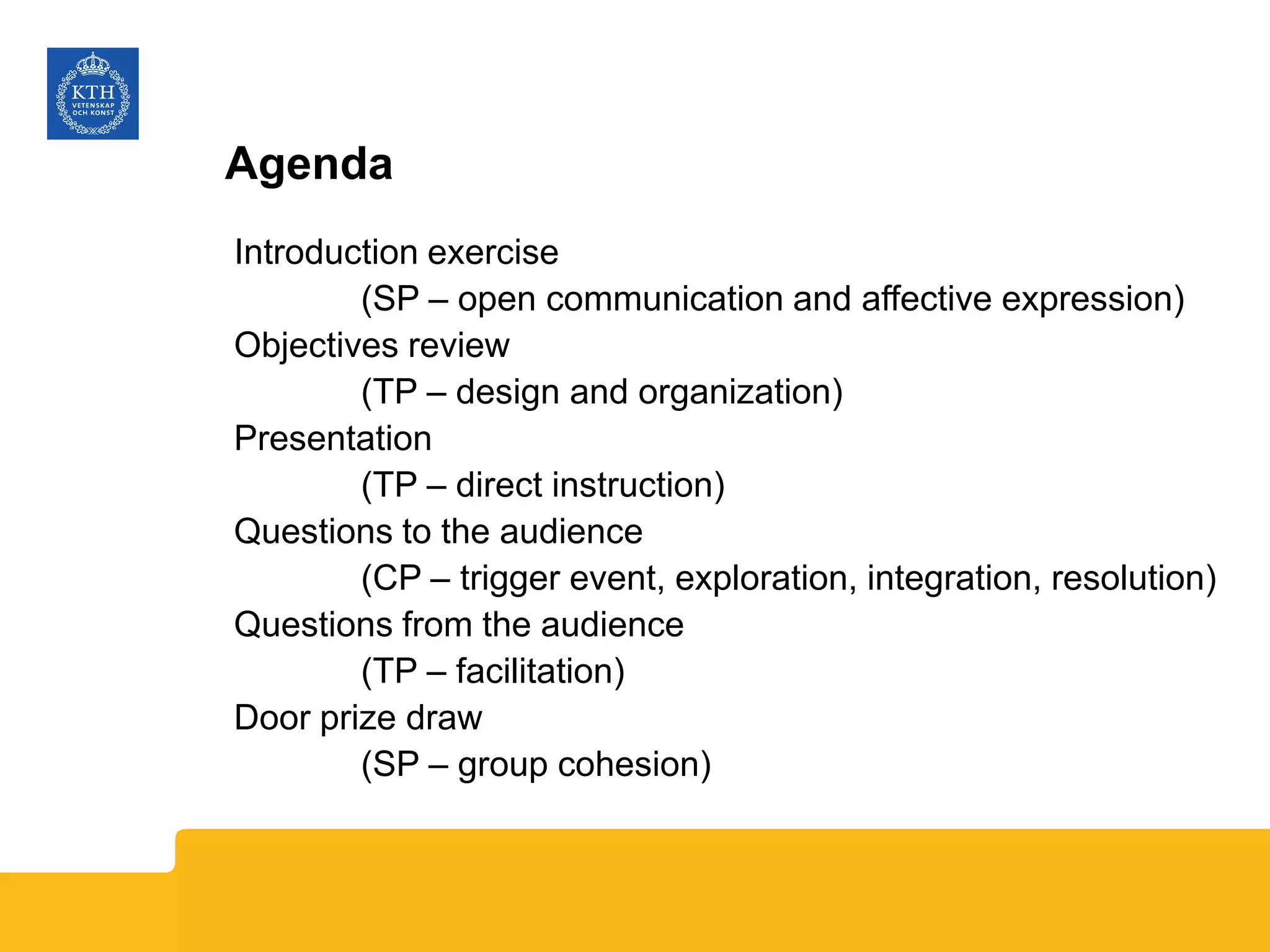 Agenda
Introduction exercise
(SP – open communication and affective expression)
Objectives review
(TP – design and organization)
Presentation
(TP – direct instruction)
Questions to the audience
(CP – trigger event, exploration, integration, resolution)
Questions from the audience
(TP – facilitation)
Door prize draw
(SP – group cohesion)
 