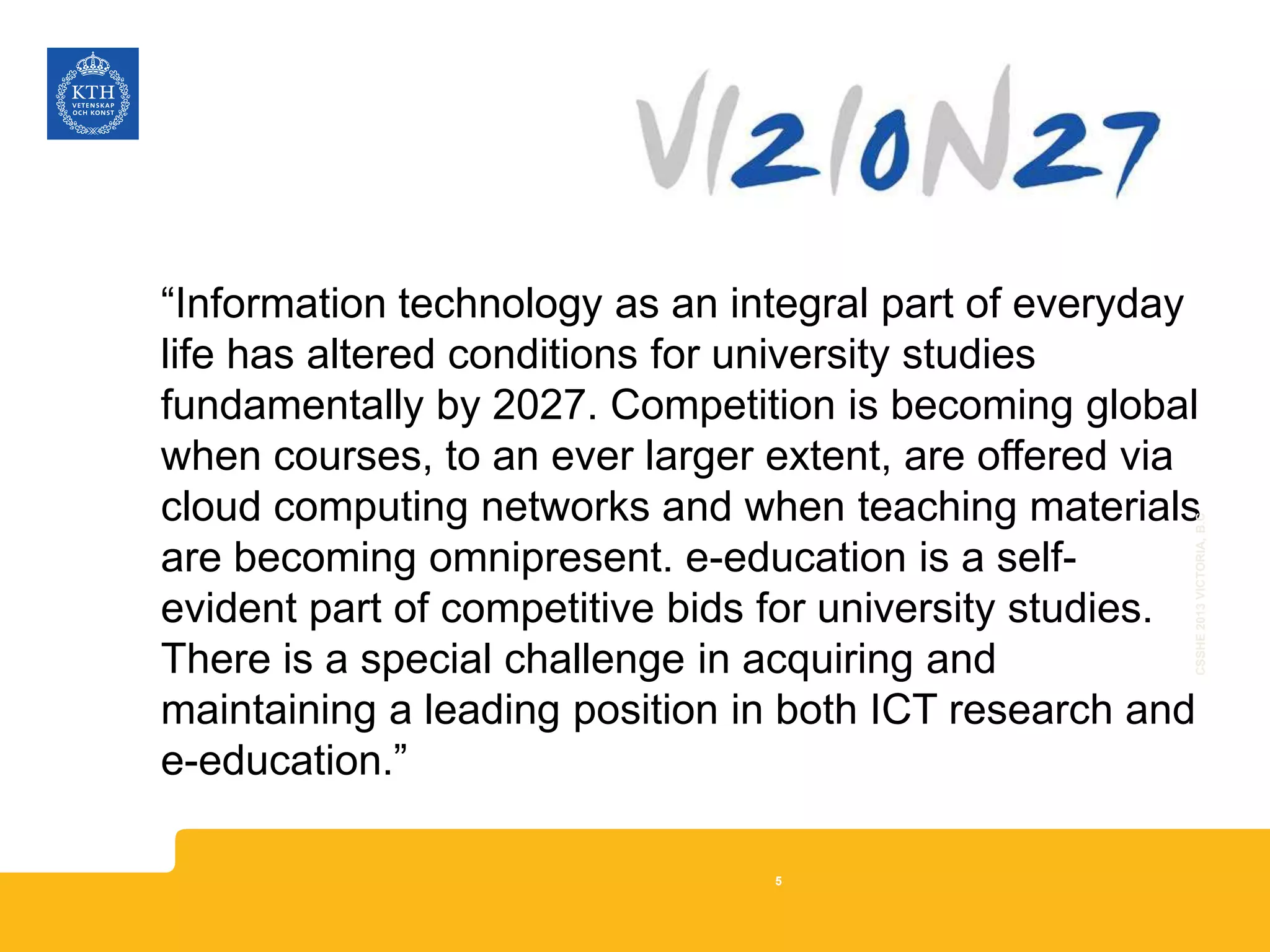 “Information technology as an integral part of everyday
life has altered conditions for university studies
fundamentally by 2027. Competition is becoming global
when courses, to an ever larger extent, are offered via
cloud computing networks and when teaching materials
are becoming omnipresent. e-education is a self-
evident part of competitive bids for university studies.
There is a special challenge in acquiring and
maintaining a leading position in both ICT research and
e-education.”
CSSHE2013VICTORIA,B.C
5
 