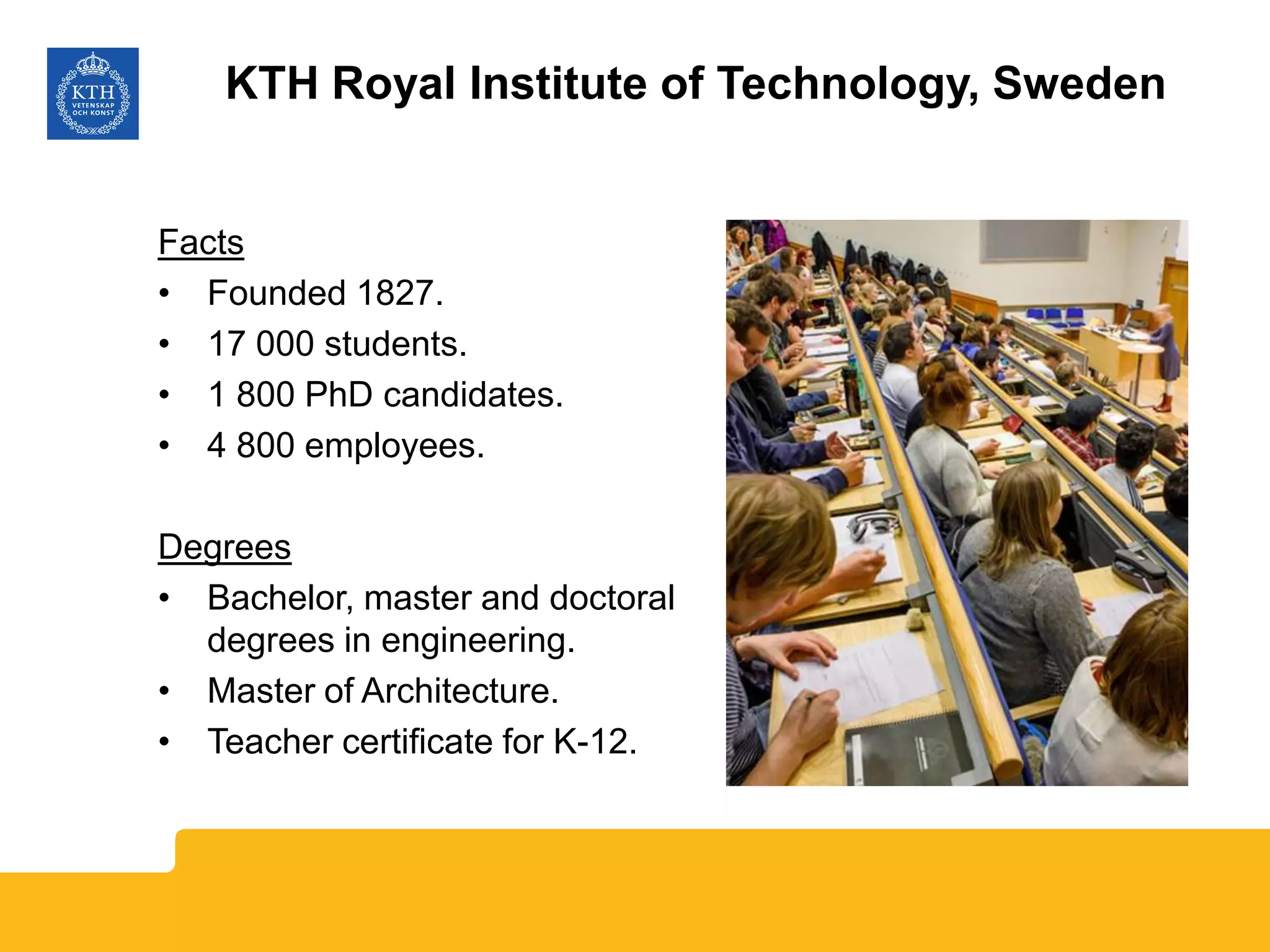 Facts
• Founded 1827.
• 17 000 students.
• 1 800 PhD candidates.
• 4 800 employees.
Degrees
• Bachelor, master and doctoral
degrees in engineering.
• Master of Architecture.
• Teacher certificate for K-12.
KTH Royal Institute of Technology, Sweden
 