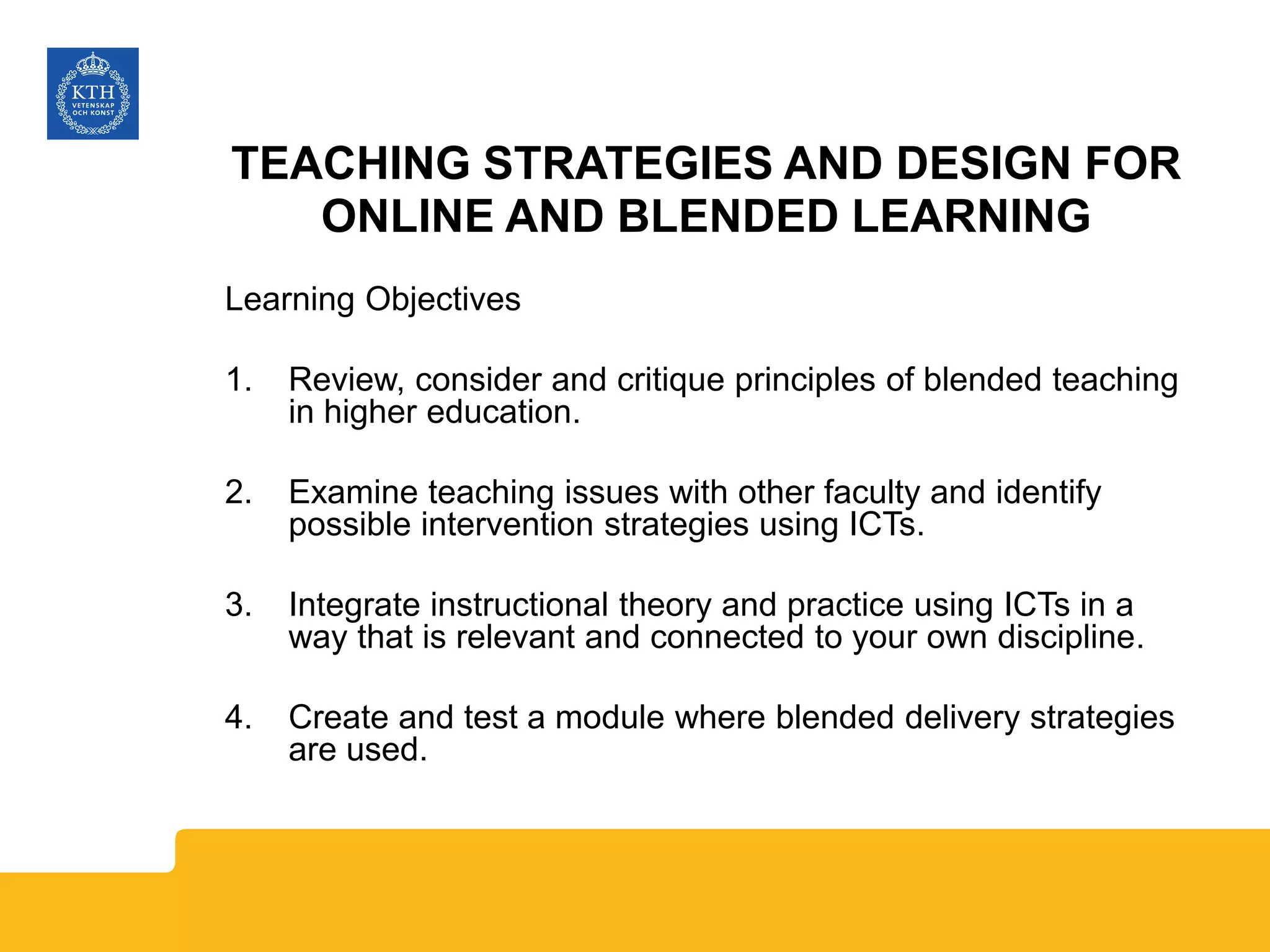 TEACHING STRATEGIES AND DESIGN FOR
ONLINE AND BLENDED LEARNING
Learning Objectives
1. Review, consider and critique principles of blended teaching
in higher education.
2. Examine teaching issues with other faculty and identify
possible intervention strategies using ICTs.
3. Integrate instructional theory and practice using ICTs in a
way that is relevant and connected to your own discipline.
4. Create and test a module where blended delivery strategies
are used.
 